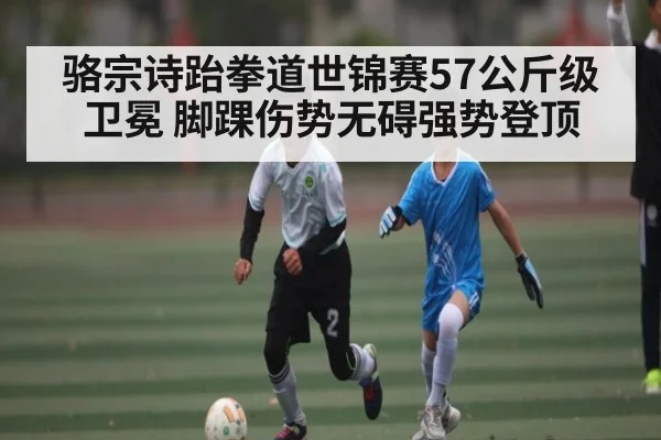 骆宗诗跆拳道世锦赛57公斤级卫冕 脚踝伤势无碍强势登顶