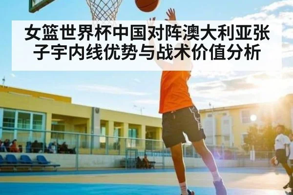 女篮世界杯中国对阵澳大利亚张子宇内线优势与战术价值分析