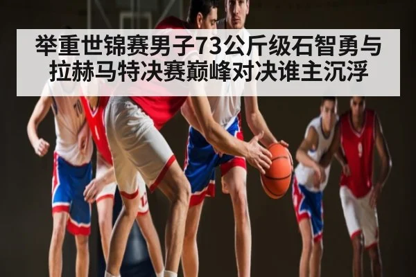 举重世锦赛男子73公斤级石智勇与拉赫马特决赛巅峰对决谁主沉浮